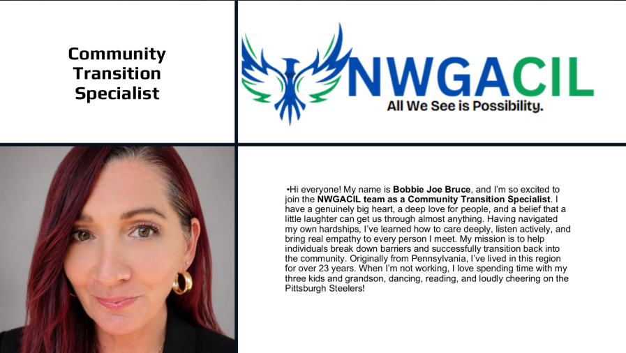 **Community Transition Specialist** **Northwest Georgia Center for Independent Living (NWGA CIL)** *All We See is Possibility.* **Meet Bobbie Joe Bruce** Hi everyone! My name is Bobbie Joe Bruce, and I’m so excited to join the NWGACIL team as a Community Transition Specialist. I have a genuinely big heart, a deep love for people, and a belief that a little laughter can get us through almost anything. Having navigated my own hardships, I’ve learned how to care deeply, listen actively, and bring real empathy to every person I meet. My mission is to help individuals break down barriers and successfully transition back into the community. Originally from Pennsylvania, I’ve lived in this region for over 23 years. When I’m not working, I love spending time with my three kids and grandson, dancing, reading, and loudly cheering on the Pittsburgh Steelers!